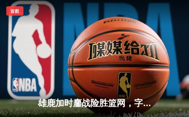 雄鹿加时鏖战险胜篮网，字母哥44+14+6主宰关键时刻